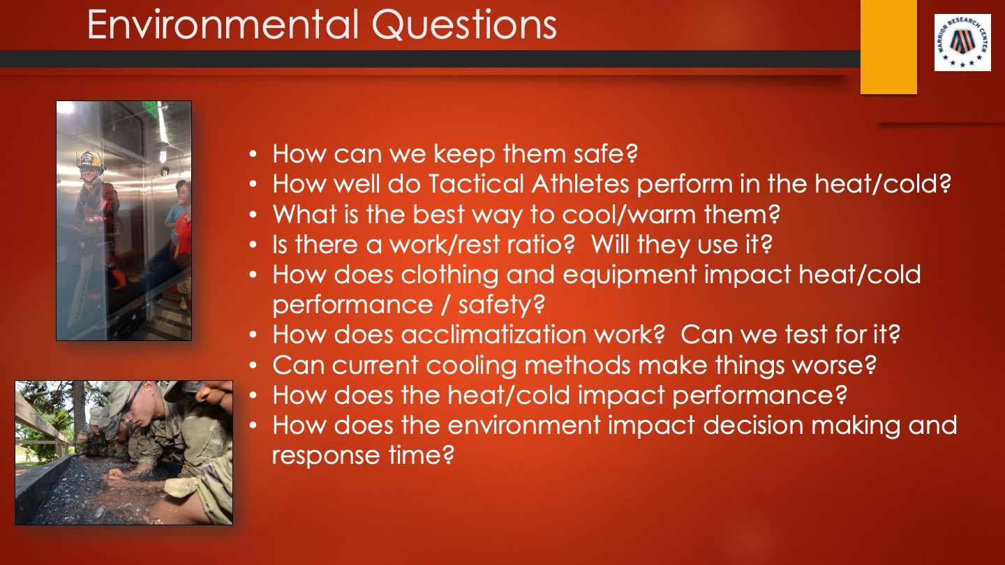 Environmental Questions: How can we keep them safe? How well do Tactical Athletes perform in the heat/cold? What is the best way to cool/warm them? Is there a work/rest ratio? Will they use it? How does clothing and equipment impact heat/cold performance / safety? How does acclimatization work? Can we test for it? Can current cooling methods make things worse? How does the heat/cold impact performance? How does the environment impact decision making and response time?